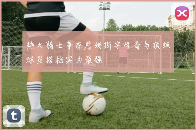 热火骑士争夺詹姆斯字母哥与顶级球星搭档实力最强