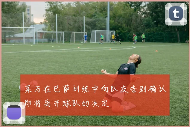 莱万在巴萨训练中向队友告别确认即将离开球队的决定