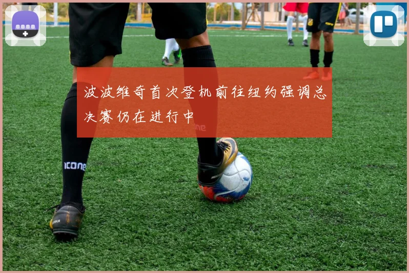 波波维奇首次登机前往纽约强调总决赛仍在进行中
