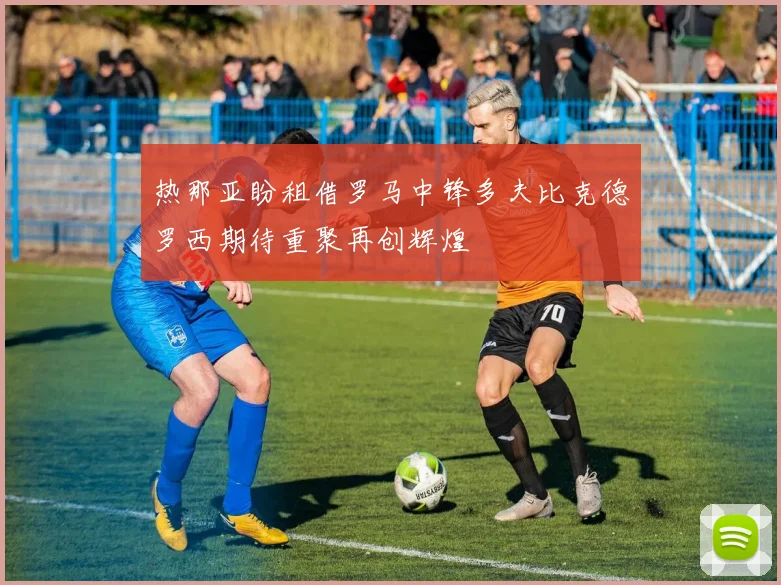 热那亚盼租借罗马中锋多夫比克德罗西期待重聚再创辉煌