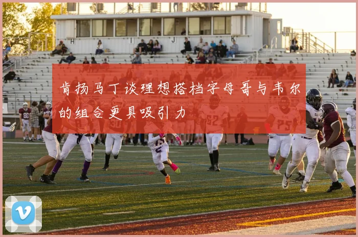 肯扬马丁谈理想搭档字母哥与韦尔的组合更具吸引力