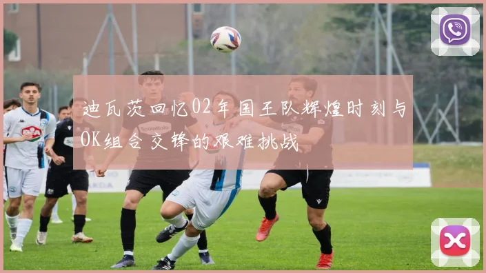 迪瓦茨回忆02年国王队辉煌时刻与OK组合交锋的艰难挑战
