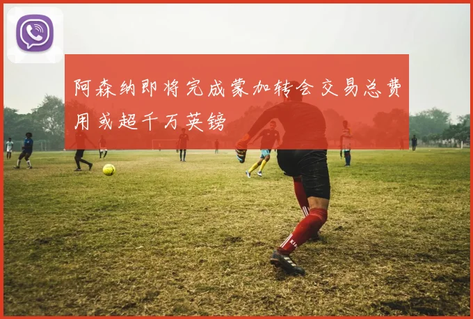 阿森纳即将完成蒙加转会交易总费用或超千万英镑
