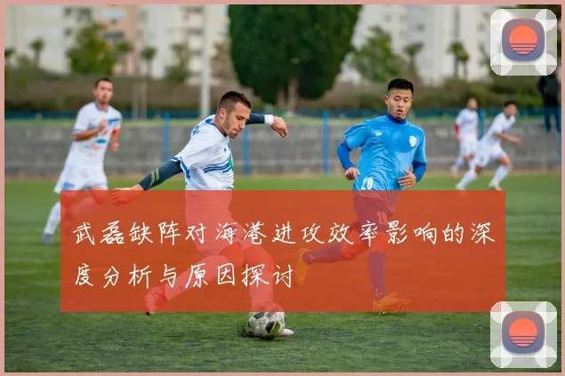 武磊缺阵对海港进攻效率影响的深度分析与原因探讨