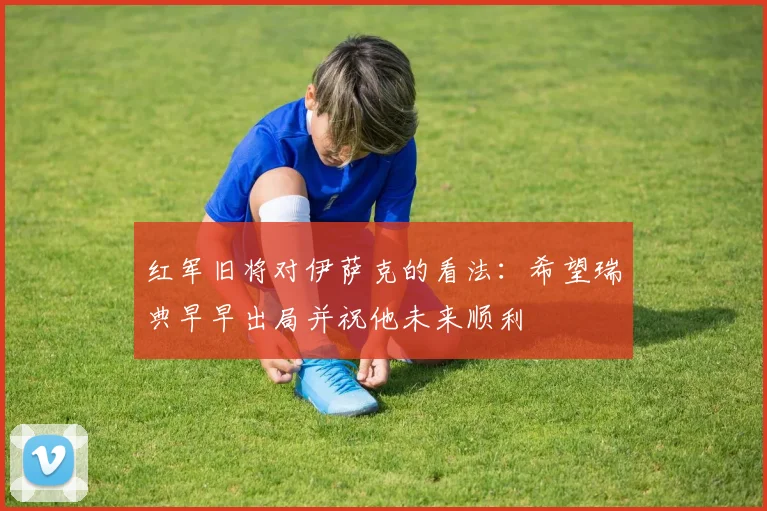 红军旧将对伊萨克的看法：希望瑞典早早出局并祝他未来顺利