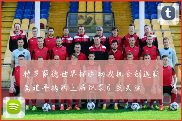 特罗萨德世界杯运动战机会创造新高追平梅西上届纪录引发关注