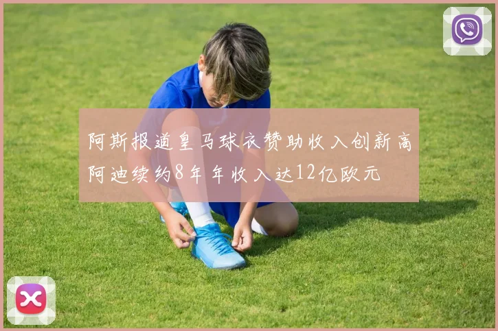阿斯报道皇马球衣赞助收入创新高阿迪续约8年年收入达12亿欧元