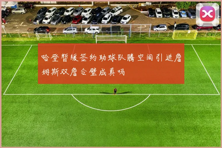 哈登暂缓签约助球队腾空间引进詹姆斯双詹合璧成真吗