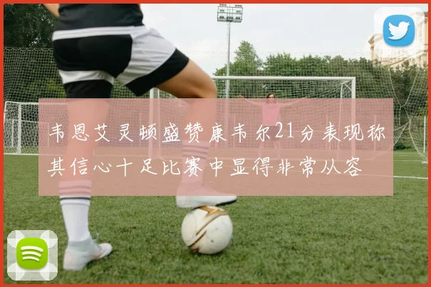 韦恩艾灵顿盛赞康韦尔21分表现称其信心十足比赛中显得非常从容
