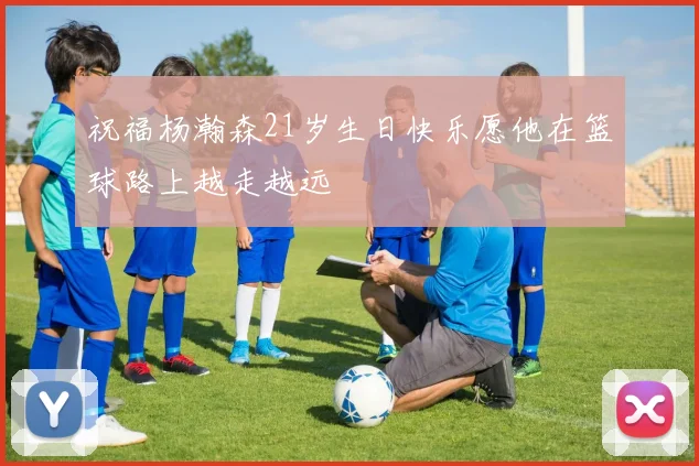 祝福杨瀚森21岁生日快乐愿他在篮球路上越走越远