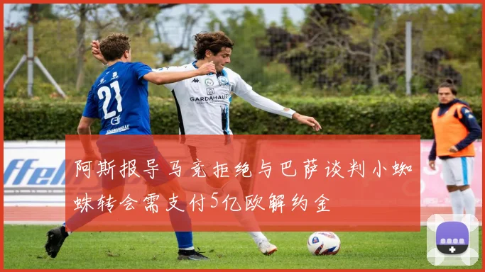 阿斯报导马竞拒绝与巴萨谈判小蜘蛛转会需支付5亿欧解约金