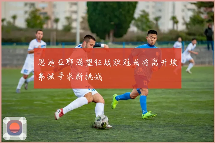 恩迪亚耶渴望征战欧冠或将离开埃弗顿寻求新挑战