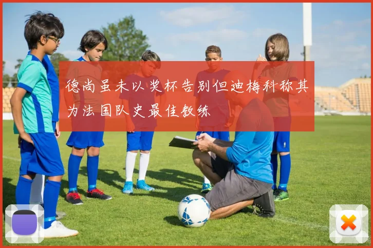 德尚虽未以奖杯告别但迪梅科称其为法国队史最佳教练