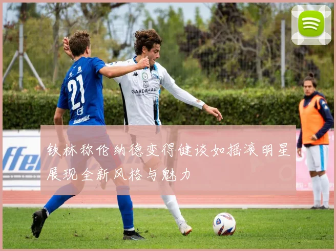 铁林称伦纳德变得健谈如摇滚明星展现全新风格与魅力
