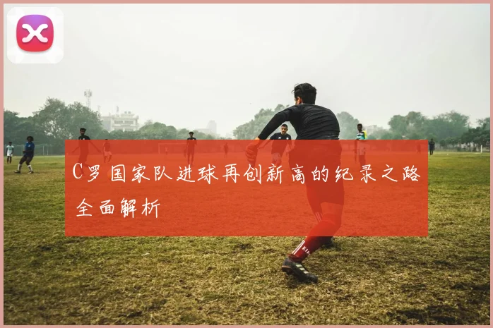 C罗国家队进球再创新高的纪录之路全面解析