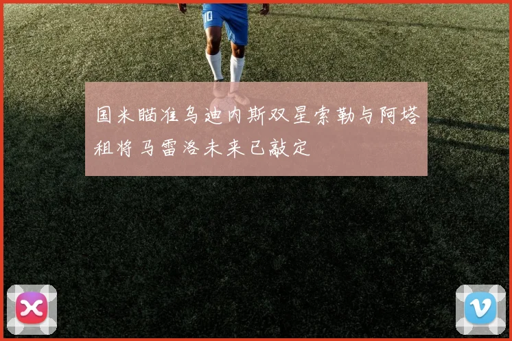 国米瞄准乌迪内斯双星索勒与阿塔租将马雷洛未来已敲定