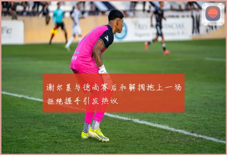 谢尔基与德尚赛后和解拥抱上一场拒绝握手引发热议
