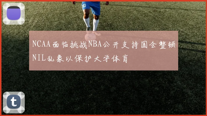 NCAA面临挑战NBA公开支持国会整顿NIL乱象以保护大学体育