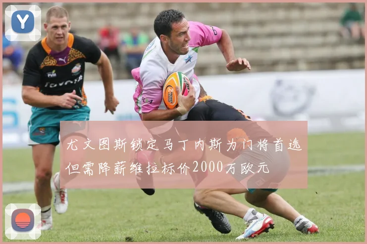 尤文图斯锁定马丁内斯为门将首选但需降薪维拉标价2000万欧元