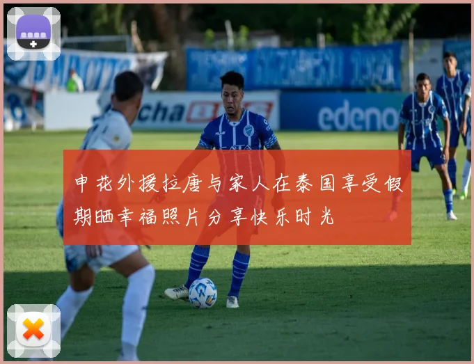 申花外援拉唐与家人在泰国享受假期晒幸福照片分享快乐时光