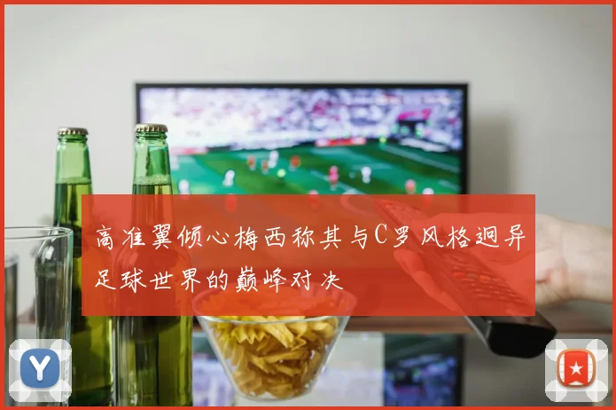 高准翼倾心梅西称其与C罗风格迥异足球世界的巅峰对决
