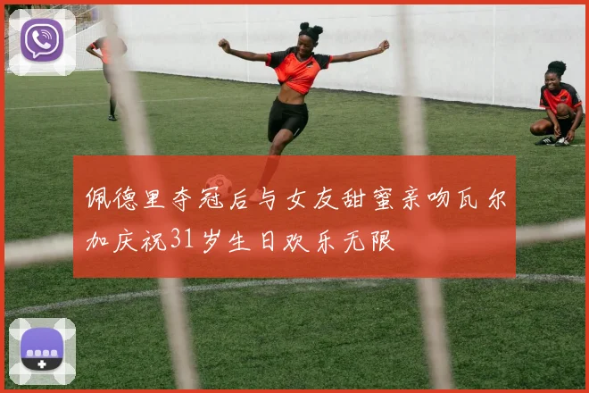 佩德里夺冠后与女友甜蜜亲吻瓦尔加庆祝31岁生日欢乐无限