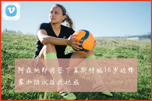 阿森纳即将签下莱斯特城16岁边锋蒙加协议接近达成