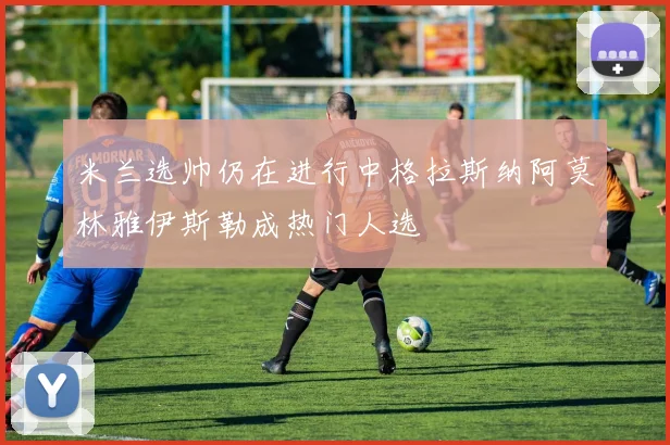 米兰选帅仍在进行中格拉斯纳阿莫林雅伊斯勒成热门人选