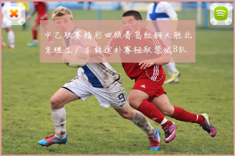中乙联赛精彩回顾青岛红狮大胜北京理工广东铭途补赛轻取蓉城B队