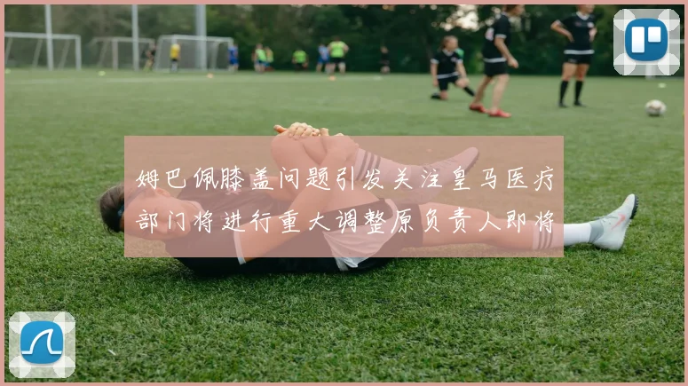 姆巴佩膝盖问题引发关注皇马医疗部门将进行重大调整原负责人即将离任