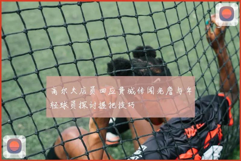 高尔夫店员回应费城传闻老詹与年轻球员探讨握把技巧