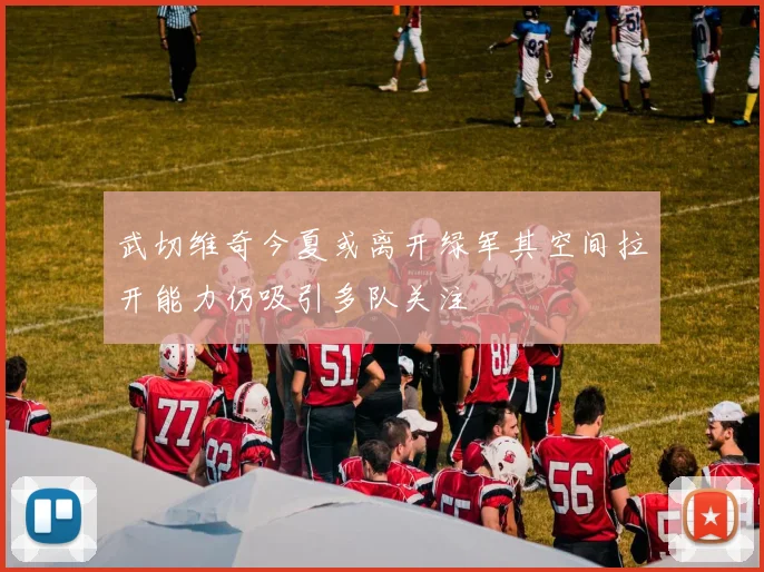 武切维奇今夏或离开绿军其空间拉开能力仍吸引多队关注