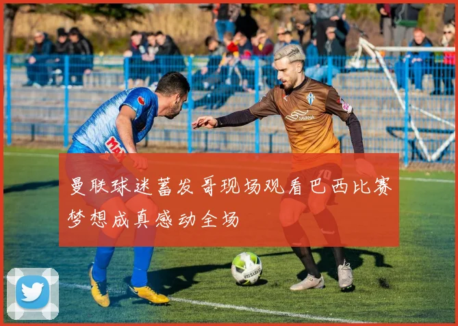 曼联球迷蓄发哥现场观看巴西比赛梦想成真感动全场