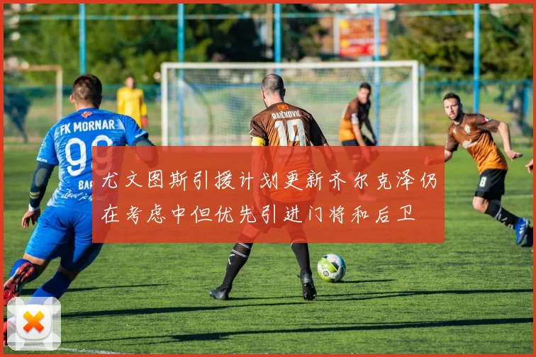 尤文图斯引援计划更新齐尔克泽仍在考虑中但优先引进门将和后卫